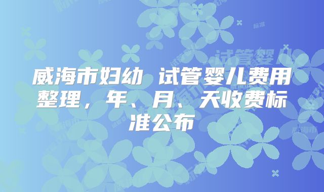威海市妇幼 试管婴儿费用整理,年、月、天收费标准公布