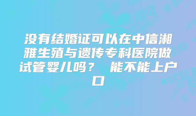 没有结婚证可以在中信湘雅生殖与遗传专科医院做试管婴儿吗？ 能不能上户口