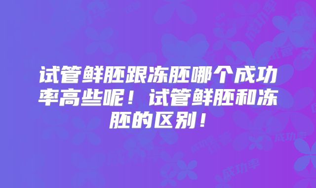 试管鲜胚跟冻胚哪个成功率高些呢!试管鲜胚和冻胚的区别!