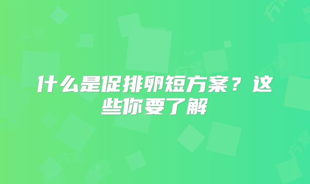 什么是促排卵短方案?这些你要了解