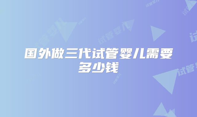 国外做三代试管婴儿需要多少钱