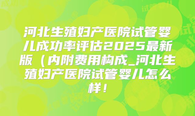 河北生殖妇产医院试管婴儿成功率评估2025最新版（内附费用构成_河北生殖妇产医院试管婴儿怎么样！