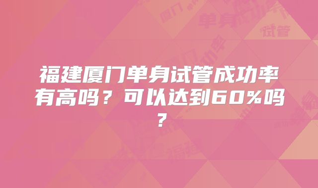福建厦门单身试管成功率有高吗?可以达到60%吗?