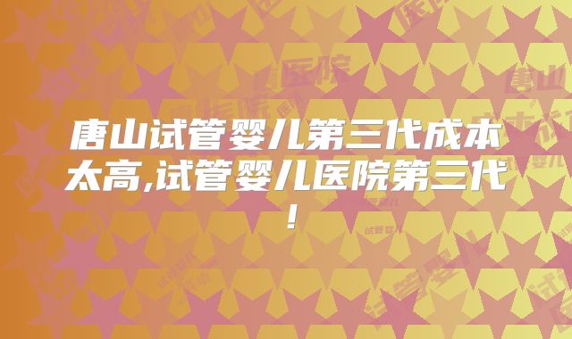 唐山试管婴儿第三代成本太高,试管婴儿医院第三代!