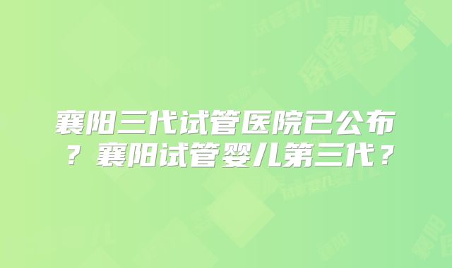 襄阳三代试管医院已公布?襄阳试管婴儿第三代?