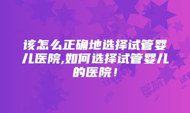 该怎么正确地选择试管婴儿医院,如何选择试管婴儿的医院！