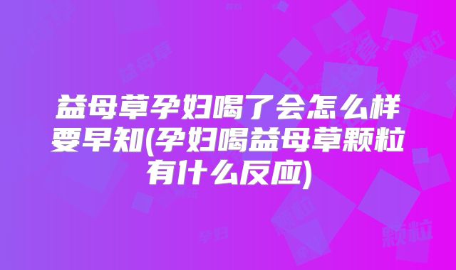 益母草孕妇喝了会怎么样要早知(孕妇喝益母草颗粒有什么反应)