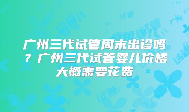 广州三代试管周末出诊吗?广州三代试管婴儿价格大概需要花费