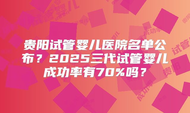 贵阳试管婴儿医院名单公布?2025三代试管婴儿成功率有70%吗?