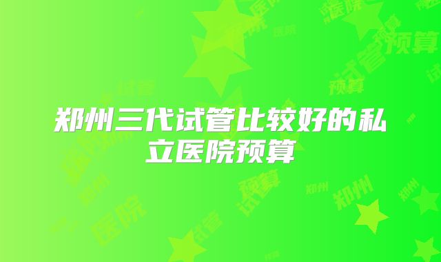 郑州三代试管比较好的私立医院预算