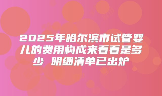 2025年哈尔滨市试管婴儿的费用构成来看看是多少 明细清单已出炉