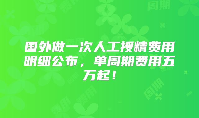 国外做一次人工授精费用明细公布，单周期费用五万起！