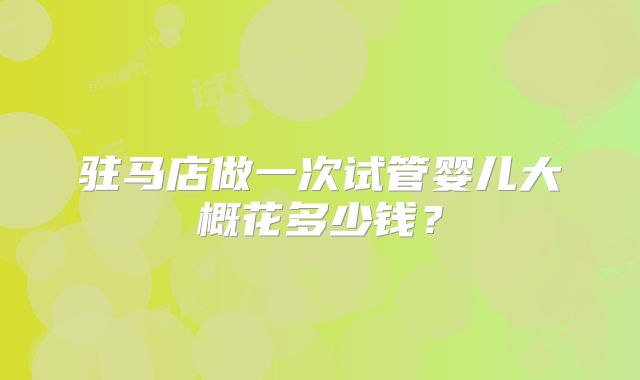 驻马店做一次试管婴儿大概花多少钱?
