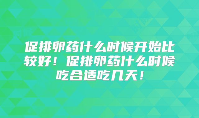 促排卵药什么时候开始比较好!促排卵药什么时候吃合适吃几天!