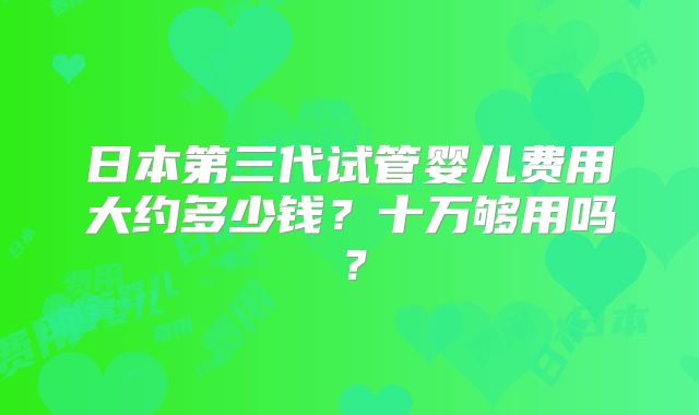 日本第三代试管婴儿费用大约多少钱?十万够用吗?