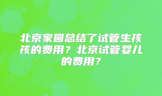 北京家圆总结了试管生孩孩的费用?北京试管婴儿的费用?