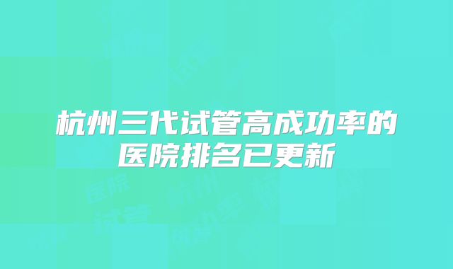 杭州三代试管高成功率的医院排名已更新