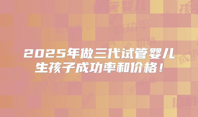 2025年做三代试管婴儿生孩子成功率和价格！