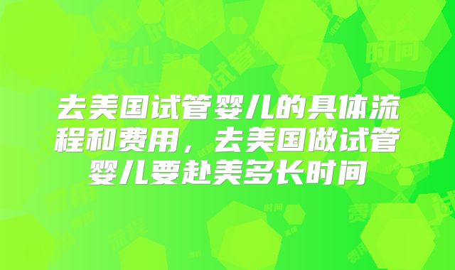 去美国试管婴儿的具体流程和费用，去美国做试管婴儿要赴美多长时间