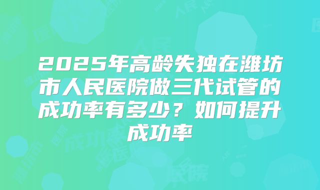 2025年高龄失独在潍坊市人民医院做三代试管的成功率有多少？如何提升成功率