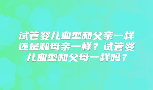 试管婴儿血型和父亲一样还是和母亲一样?试管婴儿血型和父母一样吗?