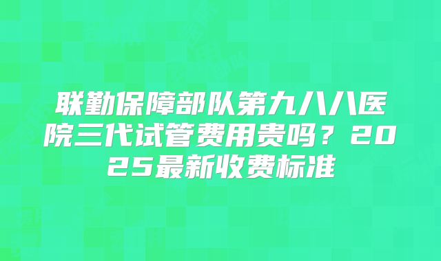 联勤保障部队第九八八医院三代试管费用贵吗?2025最新收费标准