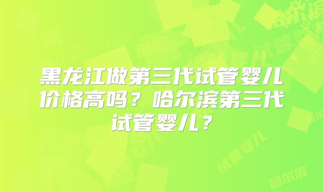 黑龙江做第三代试管婴儿价格高吗？哈尔滨第三代试管婴儿？