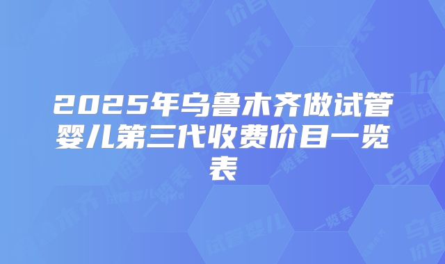 2025年乌鲁木齐做试管婴儿第三代收费价目一览表
