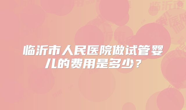 临沂市人民医院做试管婴儿的费用是多少？
