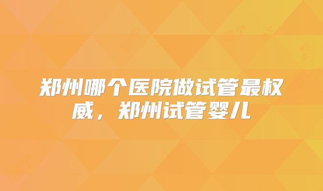 郑州哪个医院做试管最权威,郑州试管婴儿