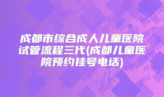 成都市综合成人儿童医院试管流程三代(成都儿童医院预约挂号电话)