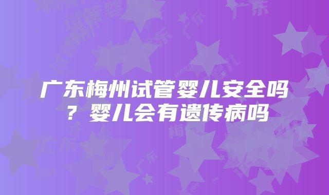 广东梅州试管婴儿安全吗?婴儿会有遗传病吗