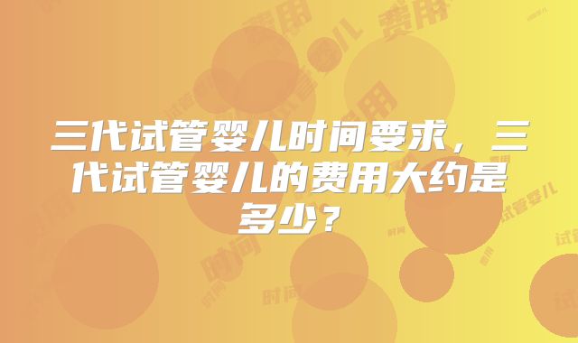 三代试管婴儿时间要求,三代试管婴儿的费用大约是多少?
