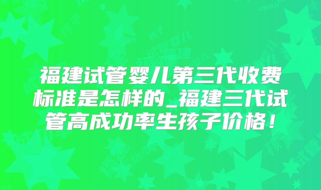 福建试管婴儿第三代收费标准是怎样的_福建三代试管高成功率生孩子价格!