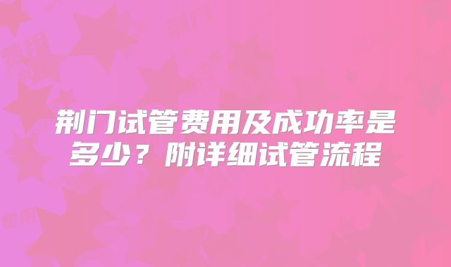 荆门试管费用及成功率是多少？附详细试管流程