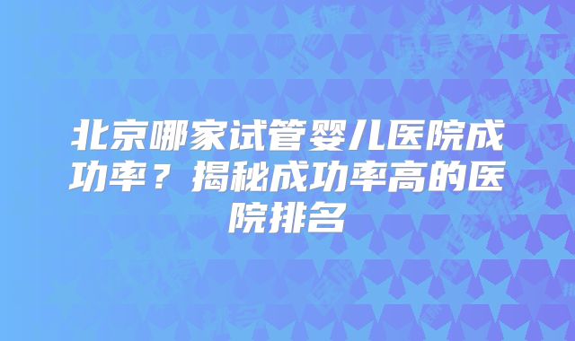 北京哪家试管婴儿医院成功率？揭秘成功率高的医院排名