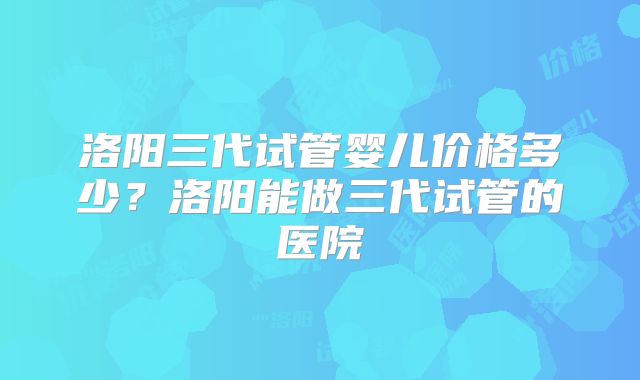 洛阳三代试管婴儿价格多少？洛阳能做三代试管的医院