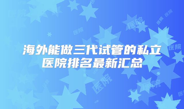 海外能做三代试管的私立医院排名最新汇总
