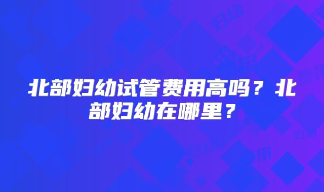 北部妇幼试管费用高吗?北部妇幼在哪里?