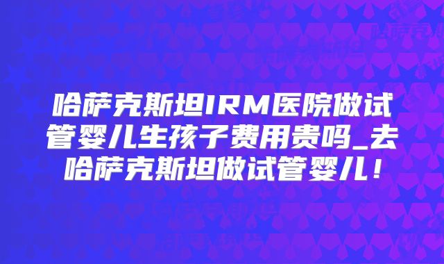 哈萨克斯坦IRM医院做试管婴儿生孩子费用贵吗_去哈萨克斯坦做试管婴儿!