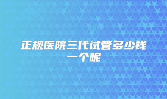 正规医院三代试管多少钱一个呢