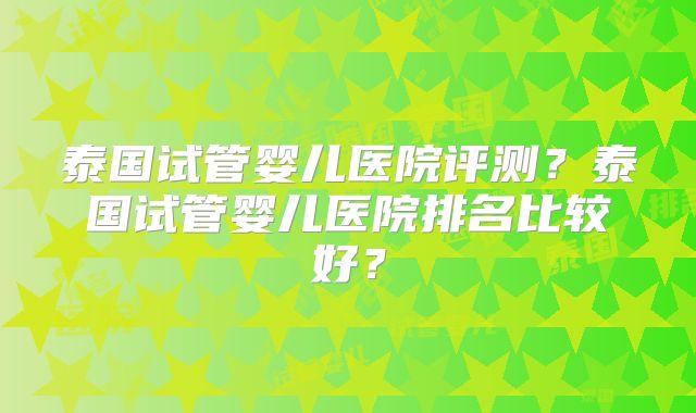 泰国试管婴儿医院评测？泰国试管婴儿医院排名比较好？