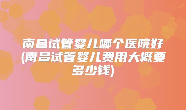 南昌试管婴儿哪个医院好(南昌试管婴儿费用大概要多少钱)