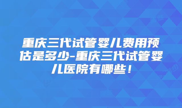 重庆三代试管婴儿费用预估是多少-重庆三代试管婴儿医院有哪些！
