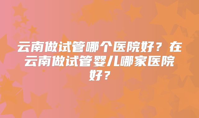 云南做试管哪个医院好？在云南做试管婴儿哪家医院好？
