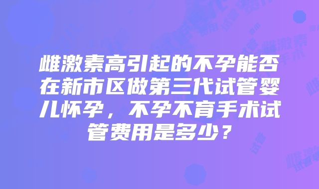 雌激素高引起的不孕能否在新市区做第三代试管婴儿怀孕,不孕不育手术试管费用是多少?