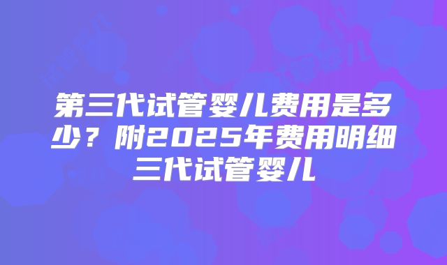 第三代试管婴儿费用是多少？附2025年费用明细三代试管婴儿