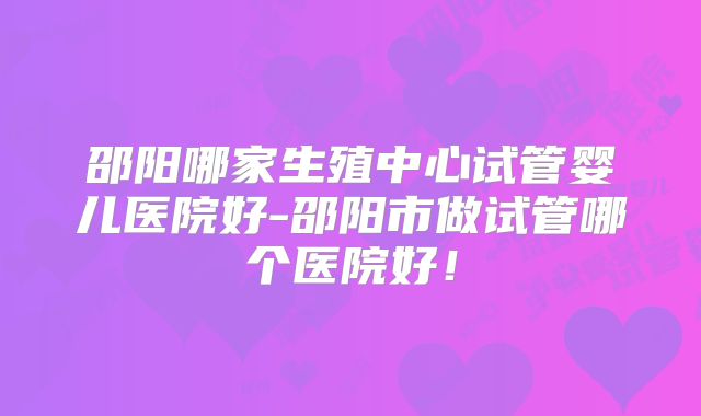 邵阳哪家生殖中心试管婴儿医院好-邵阳市做试管哪个医院好!