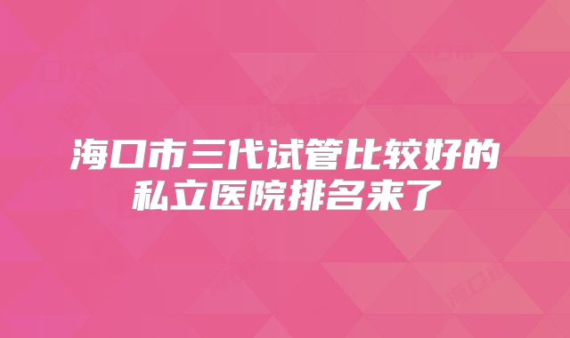 海口市三代试管比较好的私立医院排名来了