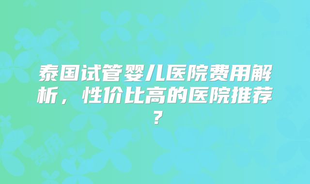 泰国试管婴儿医院费用解析,性价比高的医院推荐?